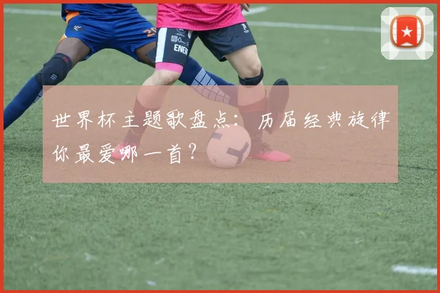 世界杯主题歌盘点：历届经典旋律你最爱哪一首？
