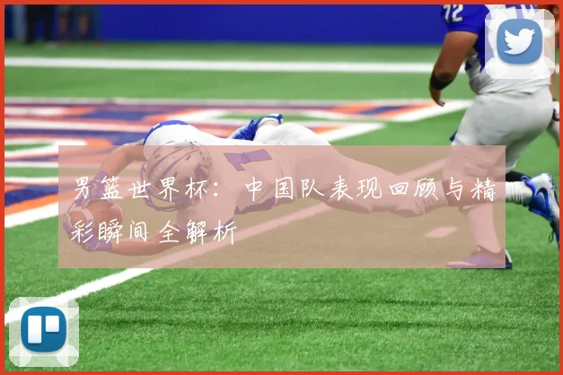 男篮世界杯：中国队表现回顾与精彩瞬间全解析