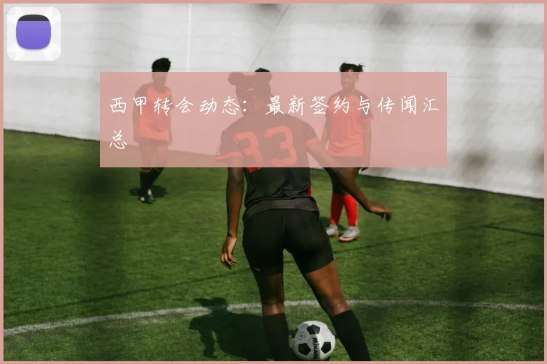 西甲转会动态：最新签约与传闻汇总