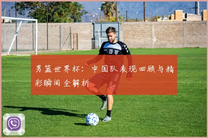 男篮世界杯：中国队表现回顾与精彩瞬间全解析