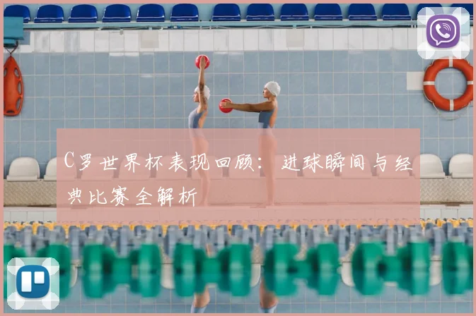 C罗世界杯表现回顾：进球瞬间与经典比赛全解析