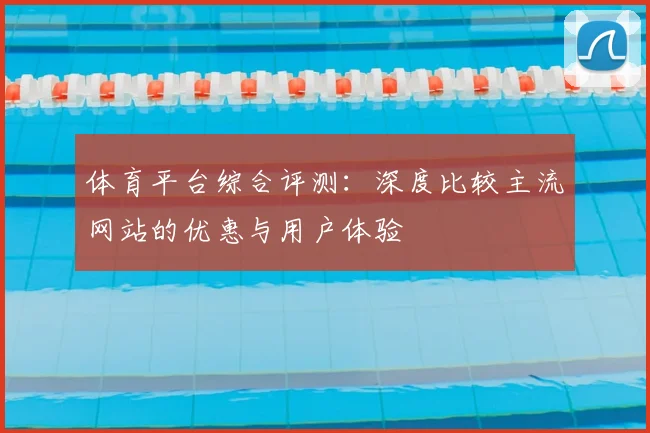 体育平台综合评测：深度比较主流网站的优惠与用户体验