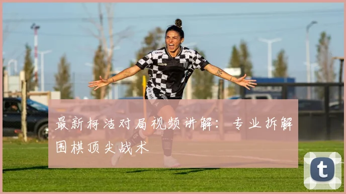 最新柯洁对局视频讲解：专业拆解围棋顶尖战术
