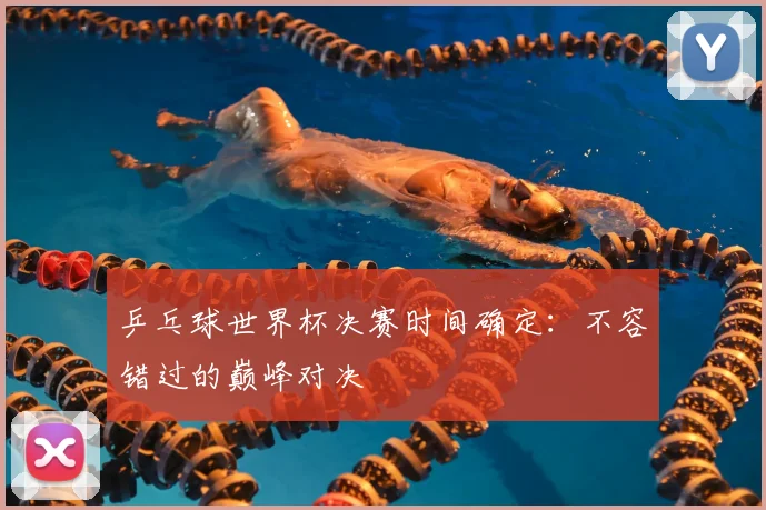 乒乓球世界杯决赛时间确定：不容错过的巅峰对决