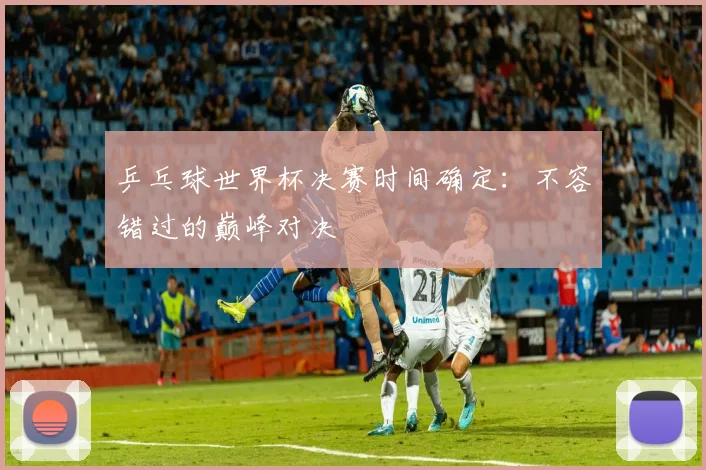 乒乓球世界杯决赛时间确定:不容错过的巅峰对决