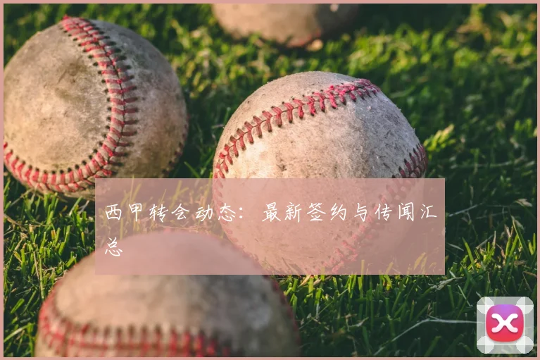西甲转会动态：最新签约与传闻汇总