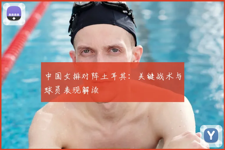 中国女排对阵土耳其：关键战术与球员表现解读
